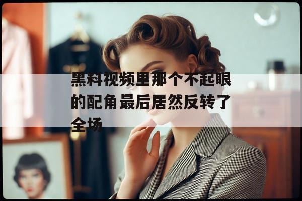 黑料视频里那个不起眼的配角最后居然反转了全场