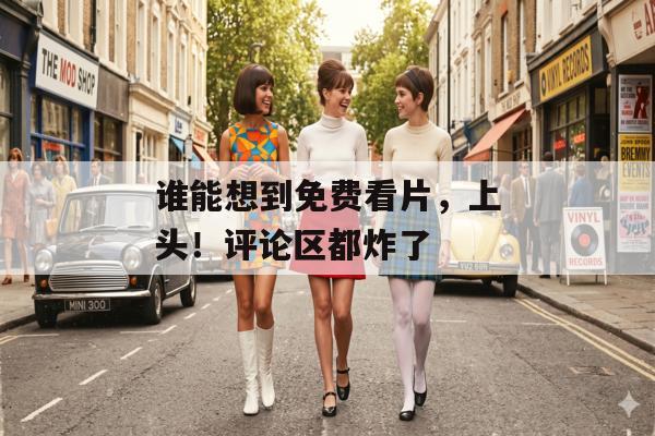 谁能想到免费看片，上头！评论区都炸了