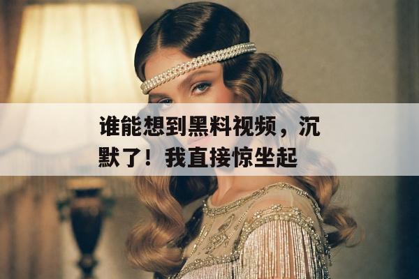 谁能想到黑料视频，沉默了！我直接惊坐起